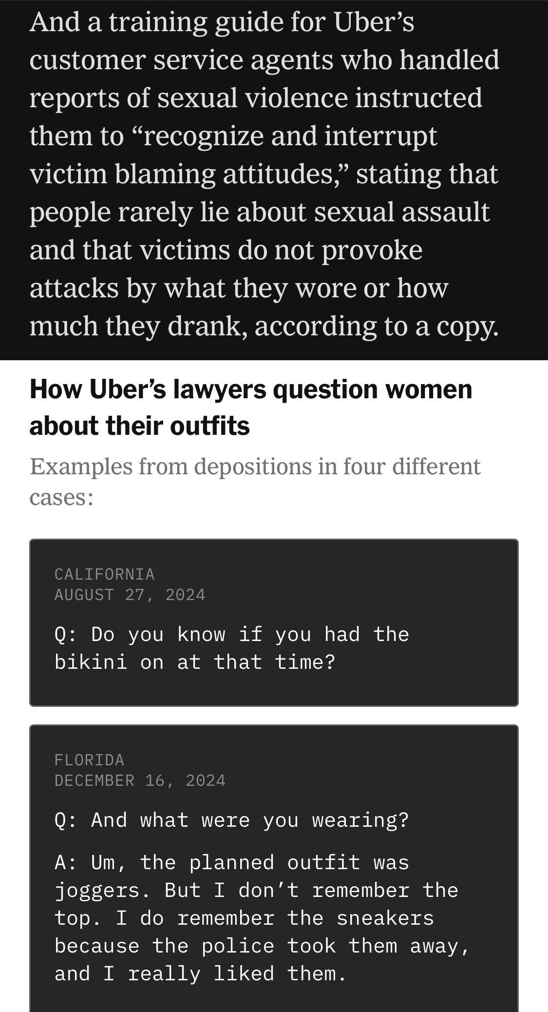 And a training guide for Uber's customer service agents who handled reports of sexual violence instructed them to "recognize and interrupt victim blaming attitudes," stating that people rarely lie about sexual assault and that victims do not provoke attacks by what they wore or how much they drank, according to a copy.
How Uber's lawyers question women about their outfits
Examples from depositions in four different cases:
CALIFORNIA
AUGUST 27, 2024
Q: Do you know if you had the bikini on at that time?
FLORIDA
DECEMBER 16, 2024
Q: And what were you wearing?
A: Um, the planned outfit was joggers. But I don't remember the top. I do remember the sneakers because the police took them away, and I really liked them.

https://www.nytimes.com/2026/08/04/business/uber-sexual-assault-lawsuits.html

Accessed: 4 August 2026 at 1620 UTC