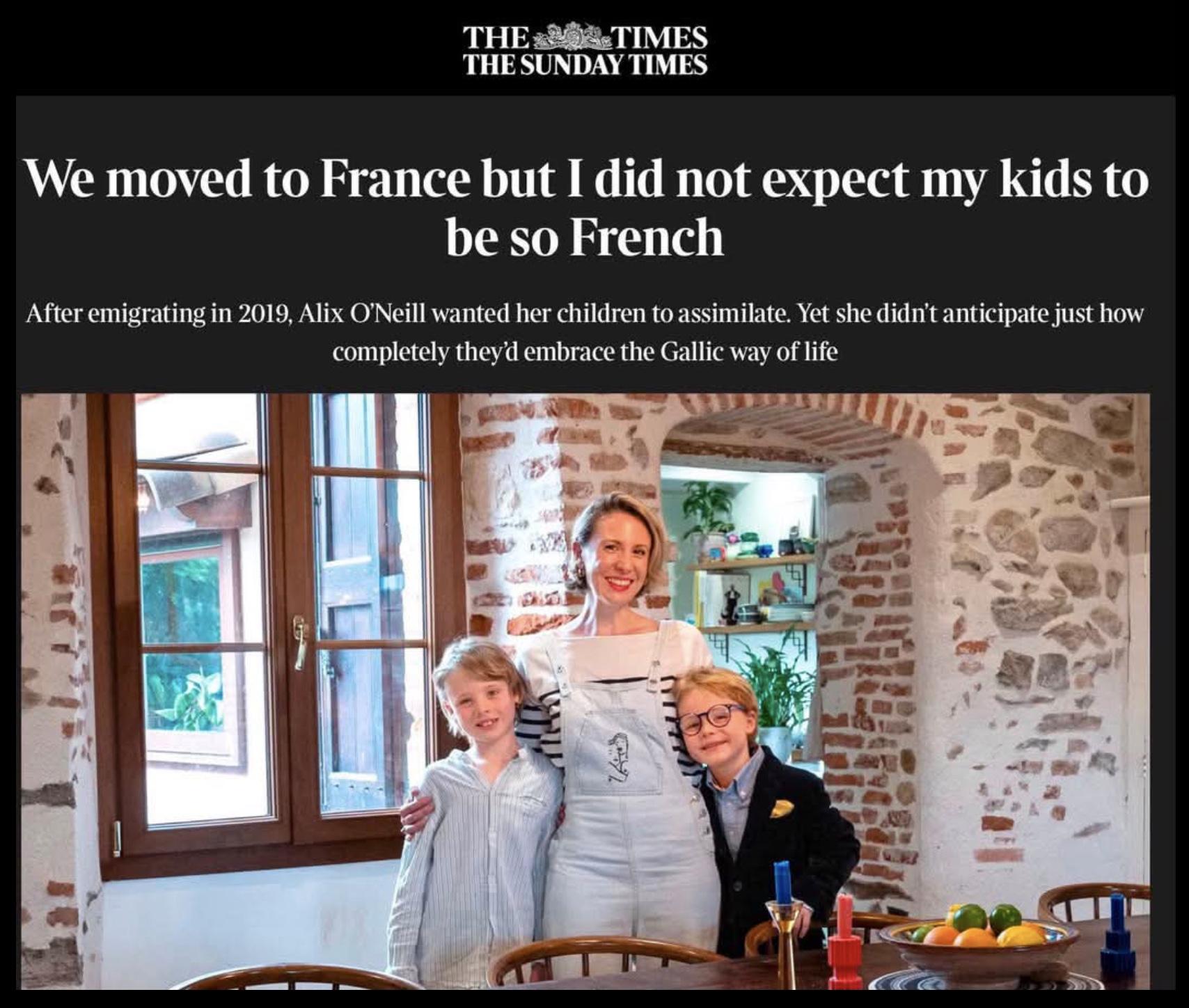 Headline from the Times:

We moved to France but I did not expect my kids to
be so French

After emigrating in 2019, Alix O'Neill wanted her children to assimilate. Yet she didn't anticipate just how
completely they'd embrace the Gallic way of life
