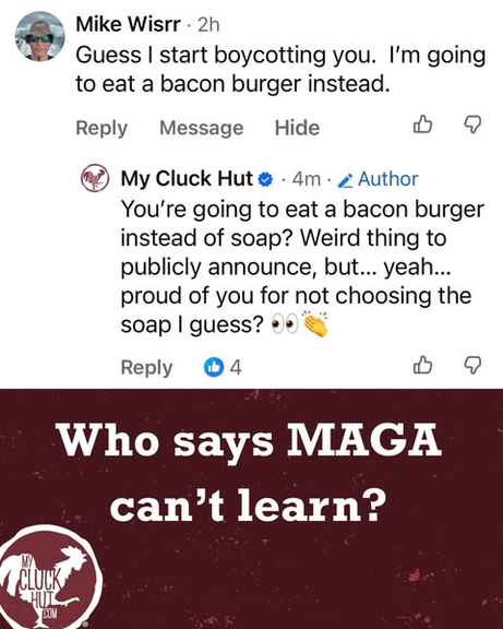Repost of a page from My Cluck Hut, an artisanal soap company that resists the fascists. Their logo features a rooster and they once made a "Stormy Daniels Tiny Cock" soap with Stormy Daniels' consent.
In response to one of their posts, Mike Wisrr says "Guess I start boycotting you. I'm going to eat a bacon burger instead."
My Cluck Hut responds "You're going to eat a bacon burger instead of soap? Weird thing to publicly announce, but... yeah... proud of you for not choosing the soap I guess?" And they add a sarcastic clapping emoji.

At the bottom it says "Who says MAGA can't learn?"