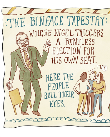 Cartoon by Becky Barnicoat in the style of the Bayeux Tapestry
"THE BINFACE TAPESTRY: WHERE NIGEL TRIGGERS A POINTLESS ELECTION FOR HIS OWN SEAT." Shows Nigel in a green suit waving and blathering. 
"HERE THE PEOPLE ROLL THEIR EYES." A Black man, and white man,and a white woman look disgusted. "TUT" appears over them with a speech tag.

The colors and the style of text mimic those of the tapestry.