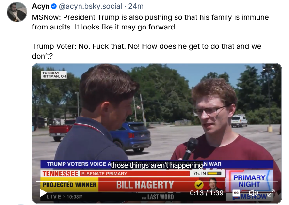 Acyn posts a video of a journalist from MSNow interviewing a Trump voter in Ohio. Transcript reads:

"MSNow: President Trump is also pushing so that his family is immune from audits. It looks like it may go forward.
Trump Voter: No. Fuck that. No! How does he get to do that and we don't?"