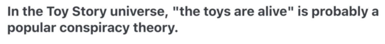 In the Toy Story universe, “the toys are alive” is probably a popular conspiracy theory.