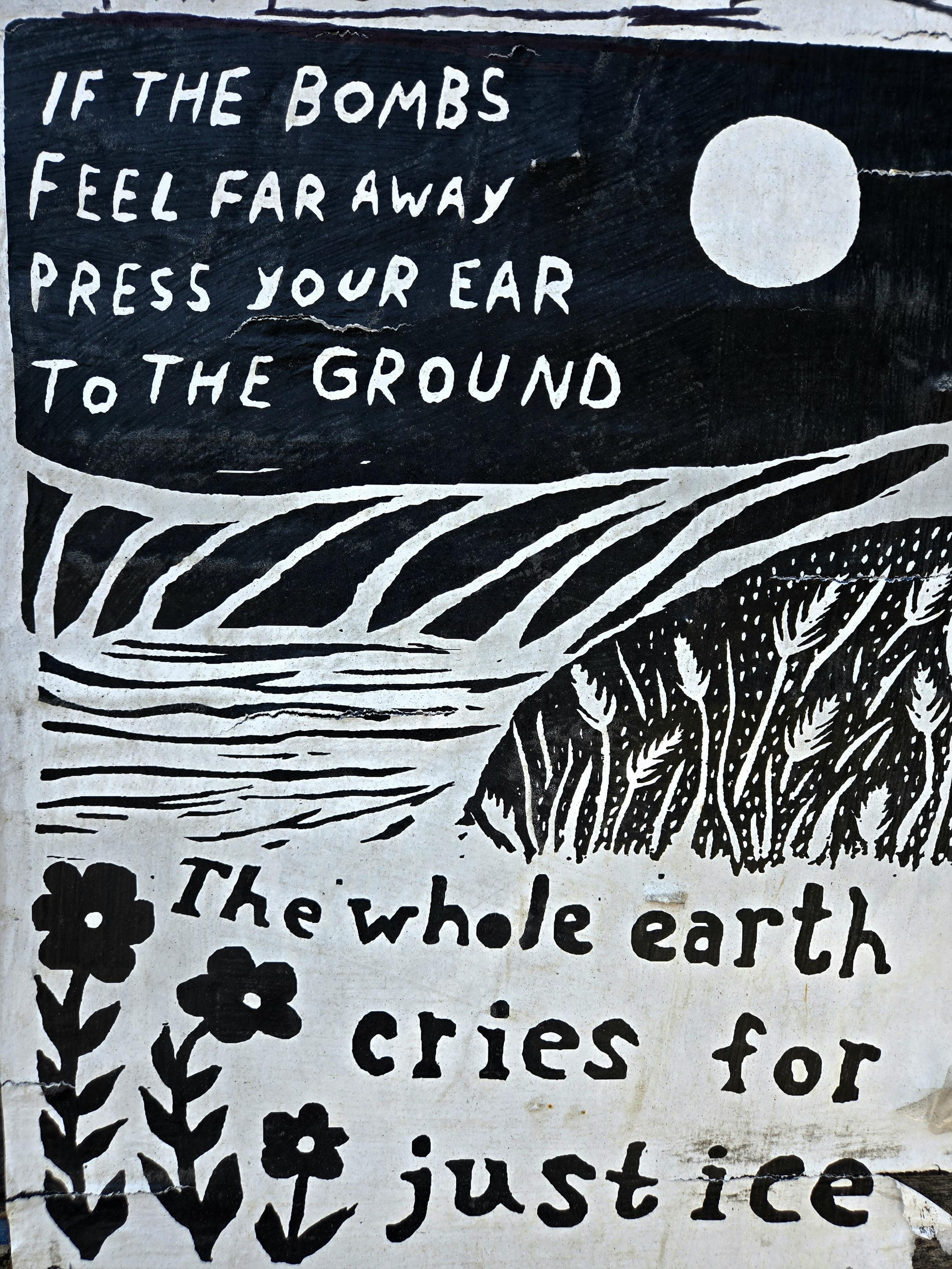 If the bombs feel far away
Press your ear 
to the ground

The whole earth
Cries for
Justice