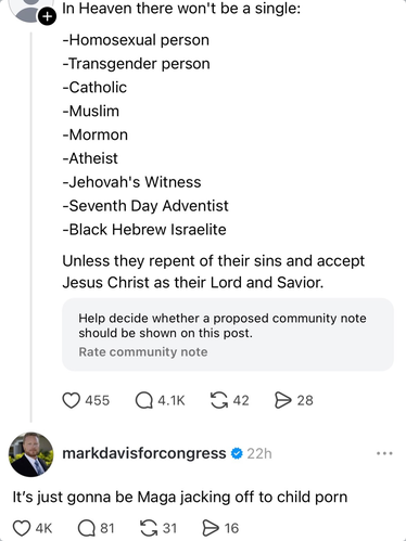 Some Nazi troll account says "In Heaven there won't be a single: homosexual person, transgender person, Catholic, Mormon, atheist, Jehovah's Witness, Seventh Day Adventist, Black Hebrew Israelite. Unless they repent of their sins and accept Jesus Christ as their Lord and Savior."

Mark Davis, an independent candidate for Congress in Florida, says "It's just gonna be MAGA jacking off to child porn."