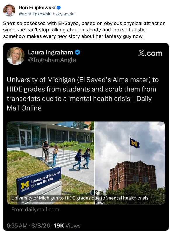 Laura Ingraham says "University of Michigan (El-Sayed's alma mater) to HIDE grades from students and scrub them from transcripts due to a 'mental health crisis' - Daily Mail online." She posts a couple of pics of U Michigan.

Ron Filipkowski says "She's so obsessed with El-Sayed, based on obvious physical attraction since she can't stop talking about his body and looks, that she somehow makes every new story about her fantasy guy now."