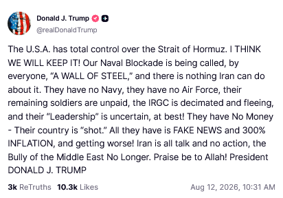 DONALD TRUMP TRUTHSOCIAL POST

The U.S.A. has total control over the Strait of Hormuz. I THINK WE WILL KEEP IT! Our Naval Blockade is being called, by everyone, "A WALL OF STEEL and there is nothing Iran can do about it. They have no Navy, they have no Air Force, their remaining soldiers are unpaid, the IRGC is decimated and fleeing, and their "Leadership? is uncertain, at best! They have No Money Their country is “shot.” All they have is FAKE NEWS and 300% INFLATION, and getting worse! Iran is all talk and no action, the Bully of the Middle East No Longer. Praise be to Allah! 

President DONALD J. TRUMP

Aug 12, 2026, 10:31 AM