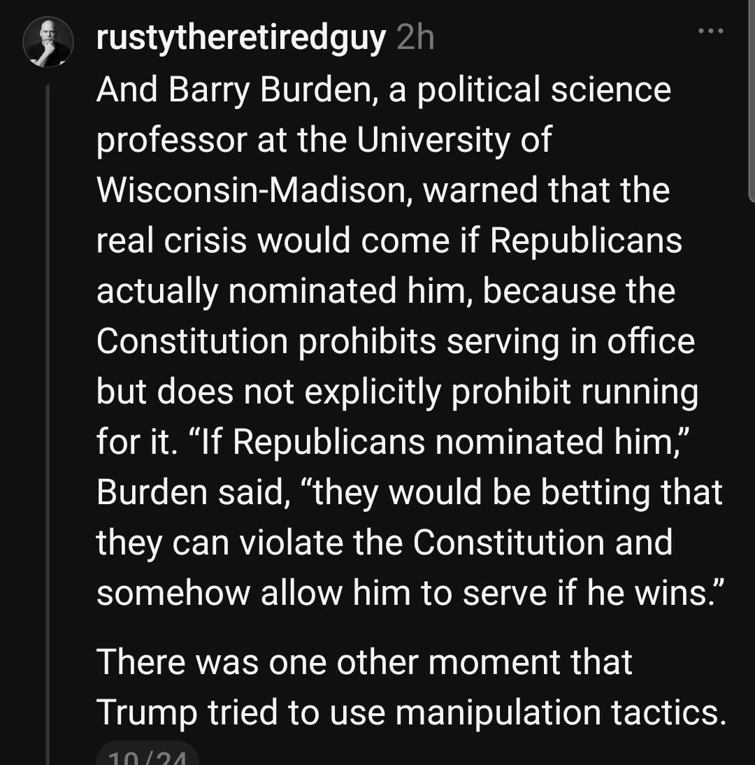 rustytheretiredguy 2h
And Barry Burden, a political science
professor at the University of
Wisconsin-Madison, warned that the
real crisis would come if Republicans
actually nominated him, because the
Constitution prohibits serving in office
but does not explicitly prohibit running
for it. "If Republicans nominated him,"
Burden said, "they would be betting that
they can violate the Constitution and
somehow allow him to serve if he wins."
There was one other moment that
Trump tried to use manipulation tactics