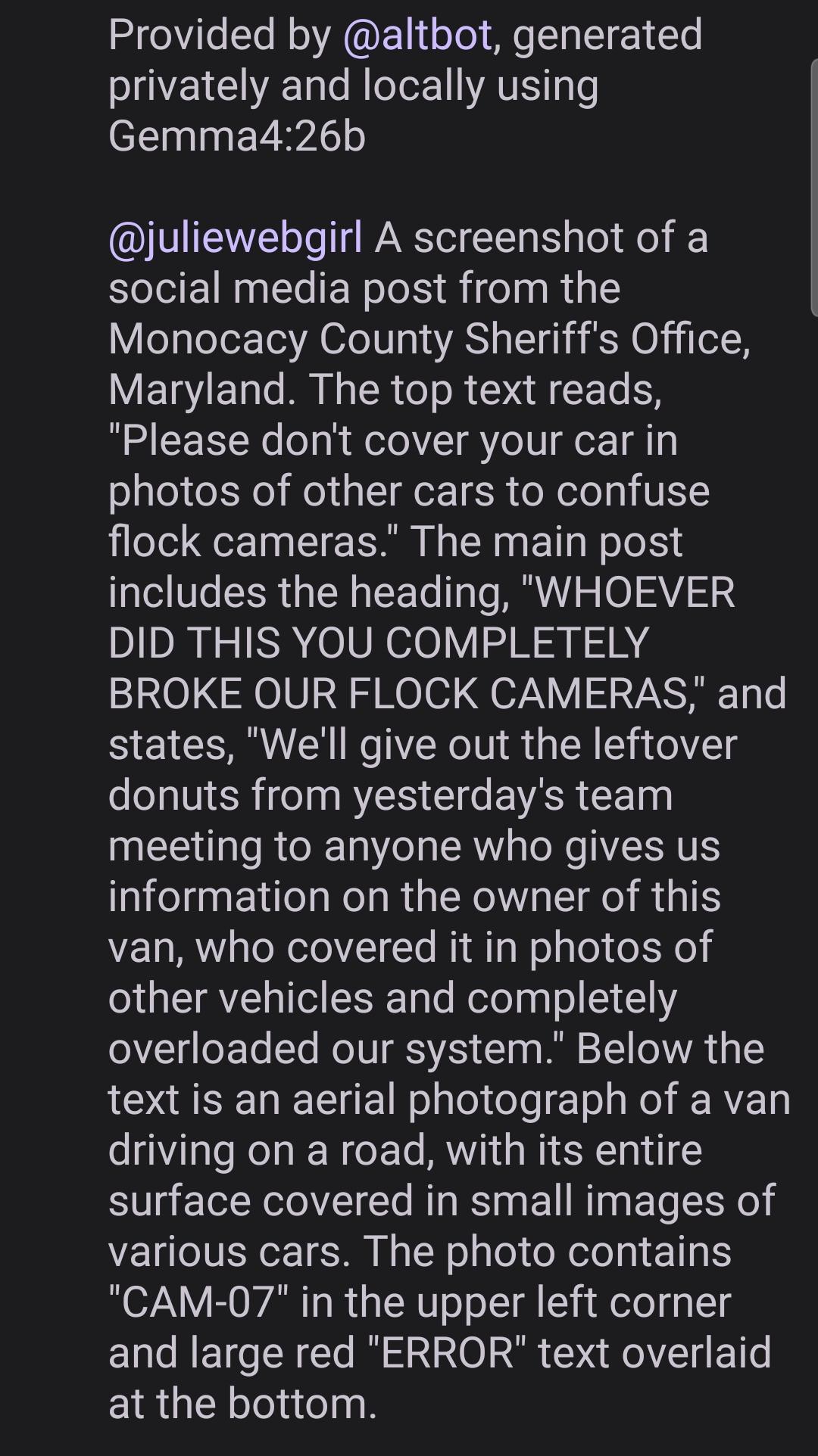 Provided by @altbot, generated
privately and locally using
Gemma4:26b
@juliewebgirl A screenshot of a
social media post from the
Monocacy County Sheriffs Office
Maryland. The top text reads
'Please don't cover your car in
photos of other cars to confuse
flock cameras." The main post
includes the heading, "WHOEVER
DID THIS YOU COMPLETELY
BROKE OUR FLOCK CAMERAS," and
states, We'll give out the leftover
donuts from yesterday's team
meeting to anyone who gives us
information on the owner of this
van, who covered it in photos of
other vehicles and completely
overloaded our system." Below the
text is an aerial photograph of a van
driving on a road, with its entire
surface covered in small images of
various cars. The photo contains
"CAM-07" in the upper left corner
and large red "ERROR" text overlaid
at the bottom.