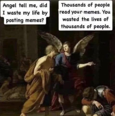 Meme. Looks like a medieval painting.
An old man asks an angel, “Angel tell me, did I waste my life by posting memes?”
Angel answers, “Thousands of people read your memes. You wasted the lives of thousands of people.”