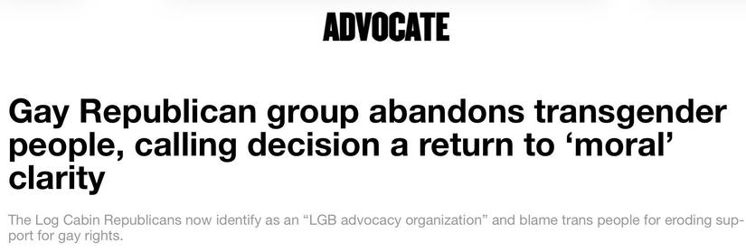ADVOCATE
Gay Republican group abandons transgender people, calling decision a return to ‘ oral’ clarity

The Log. A in Republicans now identify as an “LGB advocacy organization” and blame trans people for eroding support for gay rights.