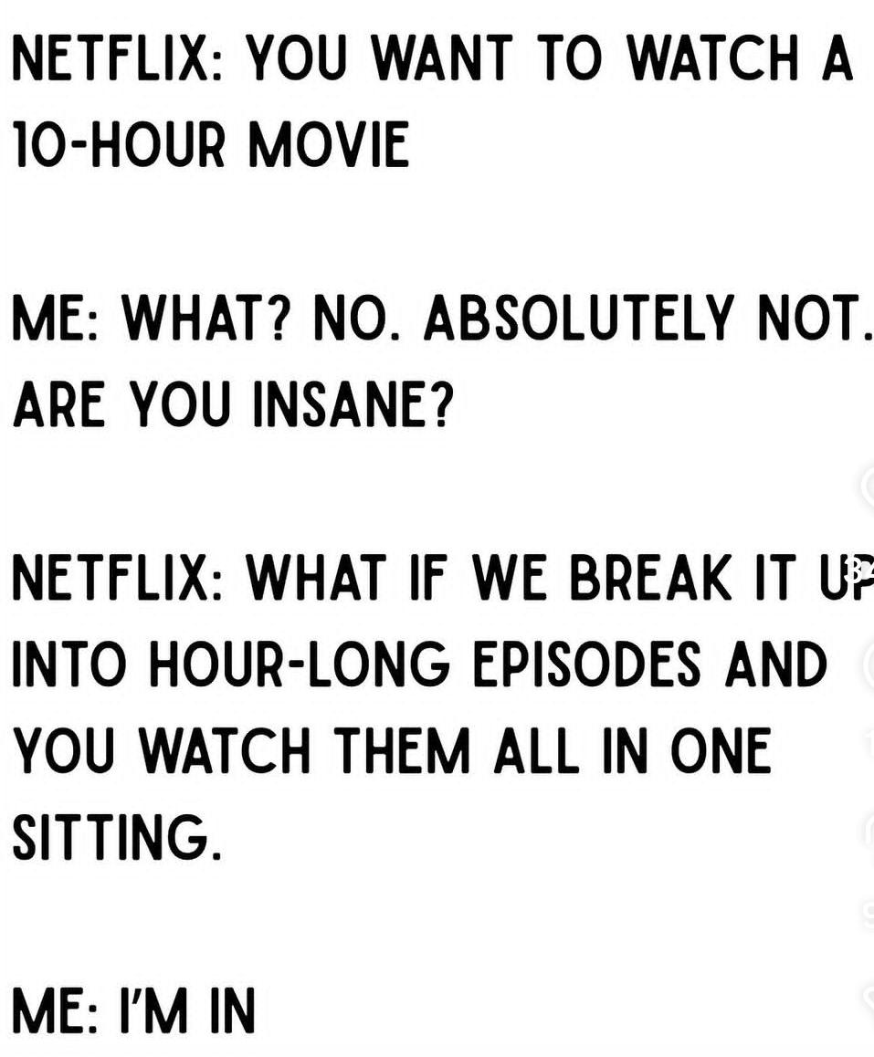 Netflix: you want to watch a 10 hour movie. me: what? no. are you insane? Netflix: what if we break it up in one hour long episode and you watch them all in one sitting. me: I'm in