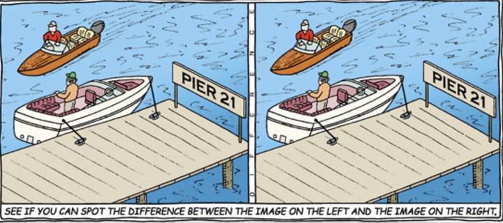 Cartoon puzzle.
Two identical-looking panels, each with a guy in a power boat going past another guy in a boat that’s moored to a dock that’s labeled, Pier 21.
Caption at the bottom: See if you can spot the difference between the image on the left and the image on the right.

The joke is that the word, difference, is printed vertically between the two images.