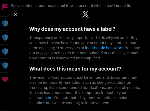 Color screen image of an X social media account being flagged and shadow-banned for "inauthentic behaviors" restricting the account temporarily as to its visibility, ability to be replied to or interacted with in any way. The script reads "We've added a temporary label to your account with may affect its visibility. Transparency on X is very important. This is why we are letting you know that we have found your account may contain spam or be engaging in other types of inauthentic behaviors. You may not engage in behaviors that manipulate X or artificially impact how content is discovered and amplified.  The reach of your account may be limited and its content may also be temporarily restricted, such as being excluded from trends, replies, recommended notifications, and search results."