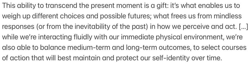 This ability to transcend the present moment is a gift: it’s what enables us to weigh up different choices and possible futures; what frees us from mindless responses (or from the inevitability of the past) in how we perceive and act. […] while we’re interacting fluidly with our immediate physical environment, we’re also able to balance medium-term and long-term outcomes, to select courses of action that will best maintain and protect our self-identity over time.