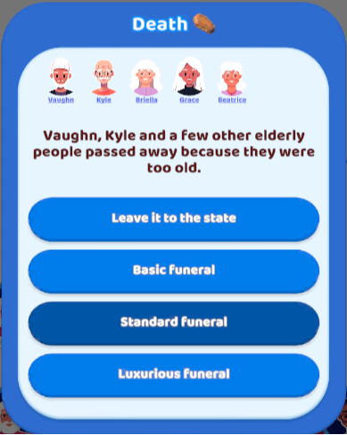 This is a screenshot from the web game "Family Life" by Supersonic. Due to circumstances, I had an exceptionally large number of deaths in the family this update. The popup shows the faces of the 5 deceased family members, but Instead of listing all the names individually, the game took the short cut with the message "Vaugh, Kyle, and a few other elderly people passed away because they were too old."

Sorry Briella, Grace, and Beatrice, but you shouldn't have died poor if you wanted to be remem…