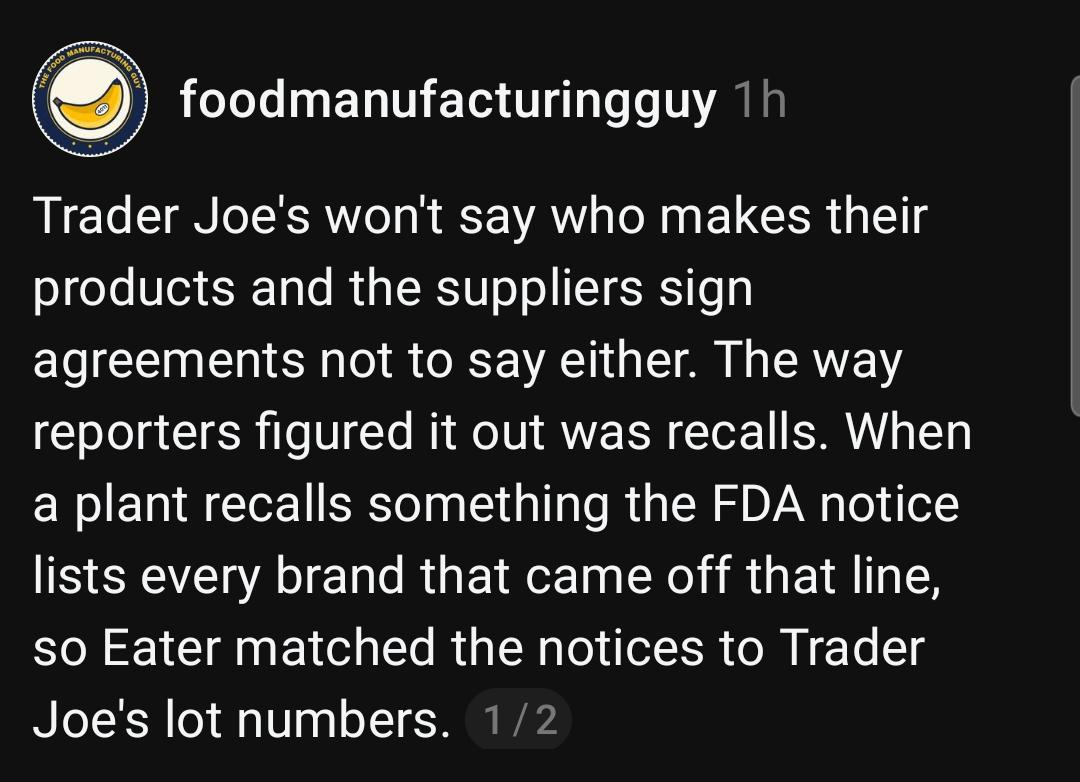 foodmanufacturingguy 1h
Trader Joe's won't say who makes their
products and the suppliers sign
agreements not to say either. The way
reporters figured it out was recalls. When
a plant recalls something the FDA notice
lists every brand that came off that line,
so Eater matched the notices to Trader
Joe's lot numbers.