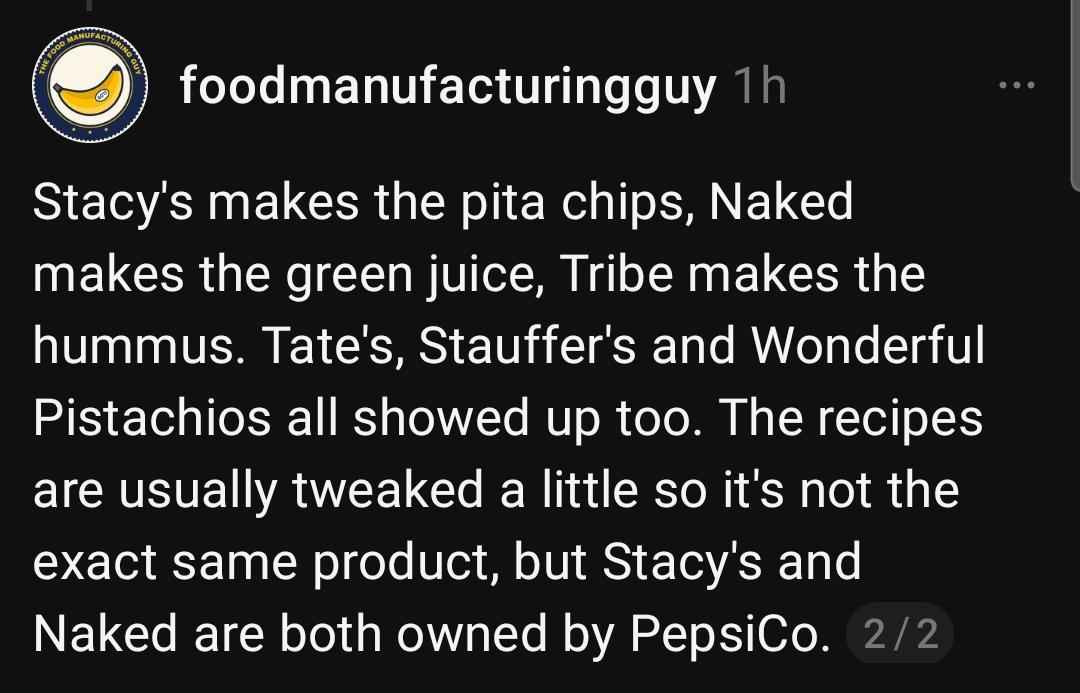 foodmanufacturingguy 1h
Stacy's makes the pita chips, Naked
makes the green juice, Tribe makes the
hummus. Tate's, Stauffer's and Wonderful
Pistachios all showed up too. The recipes
are usually tweaked a little so it's not the
exact same product, but Stacy's and
Naked are both owned by PepsiCo.