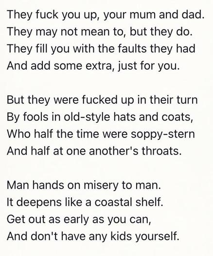 They fuck you up, your mum and dad.
They may not mean to, but they do.
They fill you with the faults they had
And add some extra, just for you.
But they were fucked up in their turn
By fools in old-style hats and coats,
Who half the time were soppy-stern
And half at one another's throats.
Man hands on misery to man.
It deepens like a coastal shelf.
Get out as early as you can,
And don't have any kids yourself.