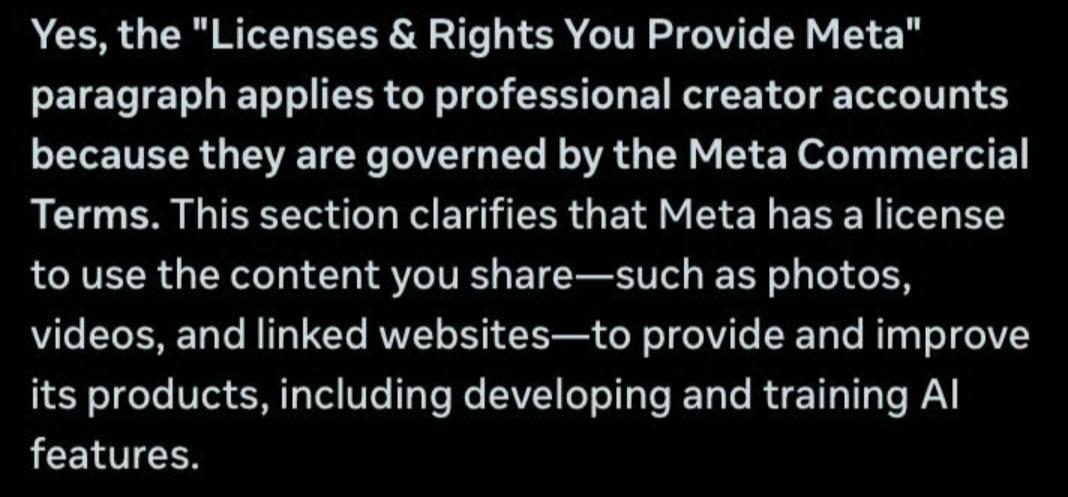 Yes, the "Licenses & Rights You Provide Meta"
paragraph applies to professional creator accounts
because they are governed by the Meta Commercial
Terms. This section clarifies that Meta has a license
to use the content you share-such as photos,
videos, and linked websites-to provide and improve
its products, including developing and training Al
features.