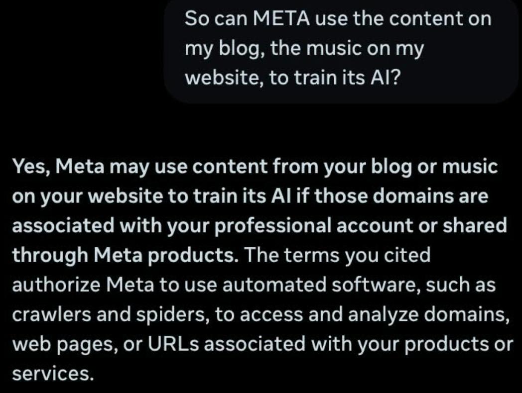 So can META use the content on
my blog, the music on my
website, to train its Al?
Yes, Meta may use content from your blog or music
on your website to train its Al if those domains are
associated with your professional account or shared
through Meta products. The terms you cited
authorize Meta to use automated software, such as
crawlers and spiders, to access and analyze domains,
web pages, or URLs associated with your products or
services.
