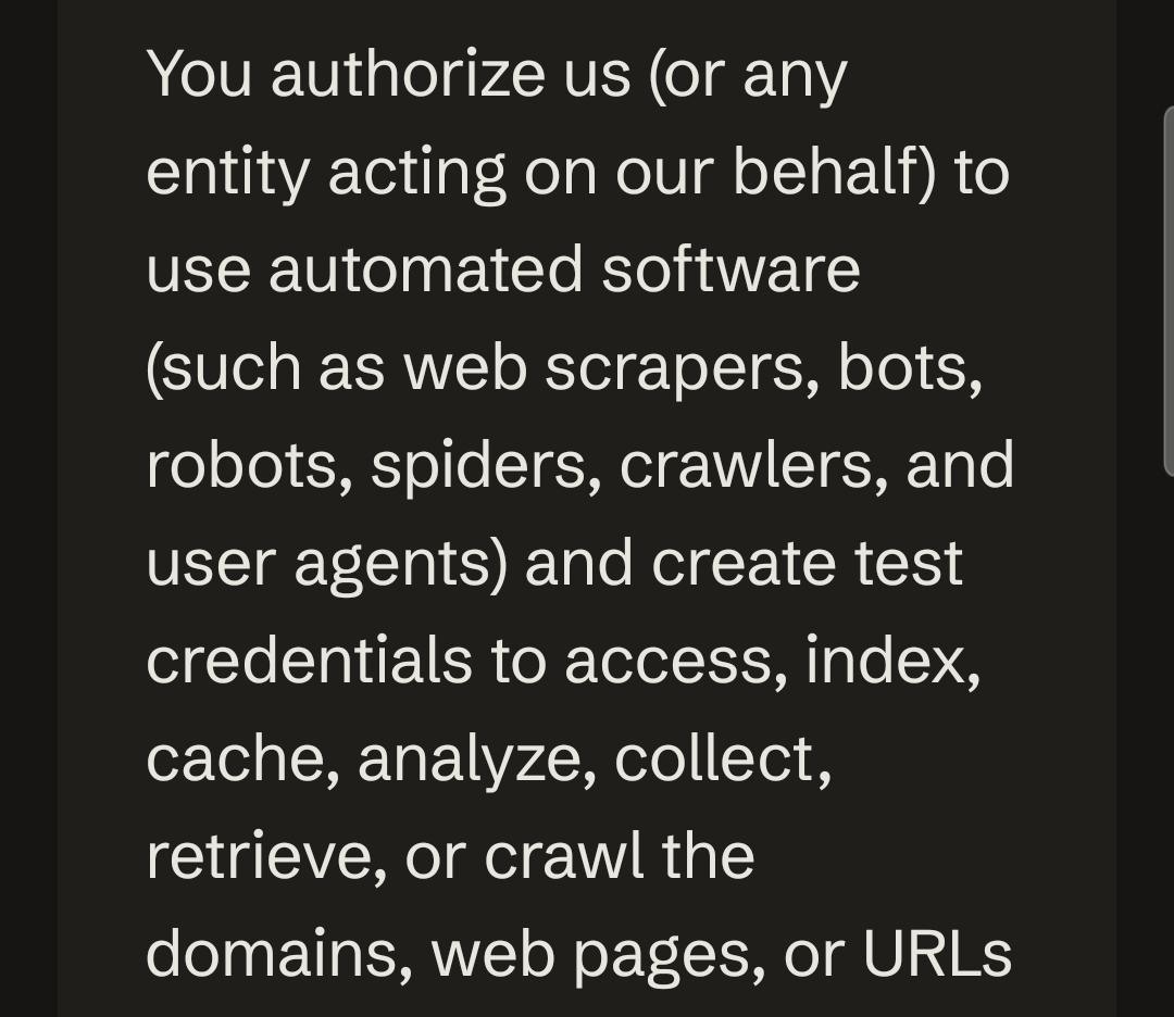 You authorize us (or any entity acting on our behalf) to use automated software (such as web scrapers, bots, robots, spiders, crawlers, and user agents) and create test credentials to access, index, cache, analyze, collect, retrieve, or crawl the domains, web pages, or URLs
