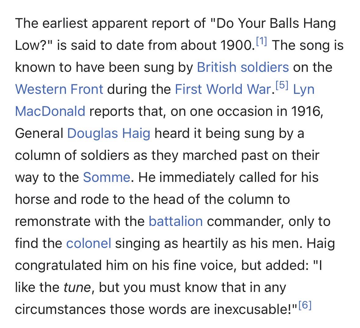 The earliest apparent report of "Do Your Balls Hang
Low?" is said to date from about 1900. The song is
known to have been sung by British soldiers on the
Western Front during the First World War.5. Lyn
MacDonald reports that, on one occasion in 1916,
General Douglas Haig heard it being sung by a
column of soldiers as they marched past on their
way to the Somme. He immediately called for his
horse and rode to the head of the column to
remonstrate with the battalion commander, only to
find the col